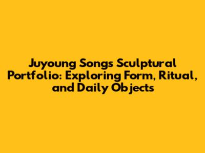Juyoung Song's Sculptural Portfolio: Exploring Form, Ritual, and Daily Objects