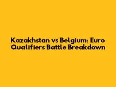 Kazakhstan vs Belgium: Euro Qualifiers Battle Breakdown