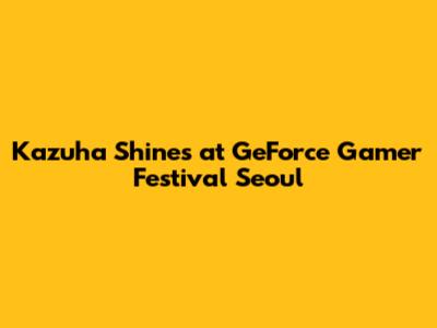 Kazuha Shines at GeForce Gamer Festival Seoul