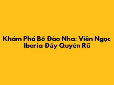Khám Phá Bồ Đào Nha: Viên Ngọc Iberia Đầy Quyến Rũ