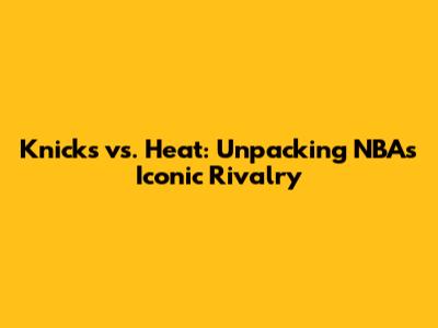 Knicks vs. Heat: Unpacking NBA's Iconic Rivalry