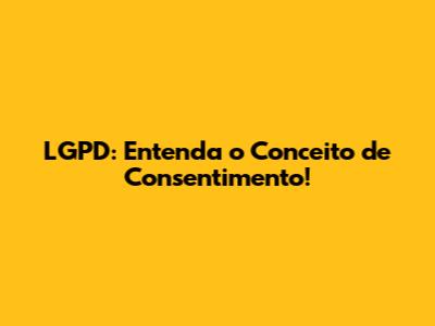 LGPD: Entenda o Conceito de Consentimento!
