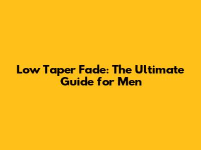 Low Taper Fade: The Ultimate Guide for Men