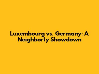 Luxembourg vs. Germany: A Neighborly Showdown