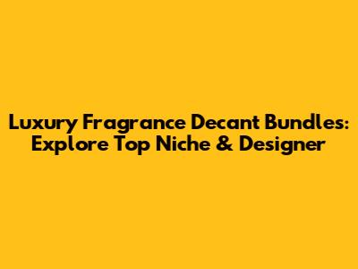 Luxury Fragrance Decant Bundles: Explore Top Niche & Designer