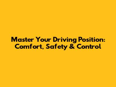 Master Your Driving Position: Comfort, Safety & Control