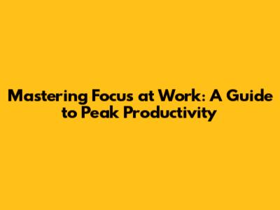 Mastering Focus at Work: A Guide to Peak Productivity