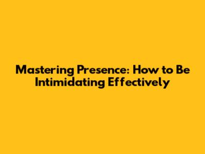 Mastering Presence: How to Be Intimidating Effectively