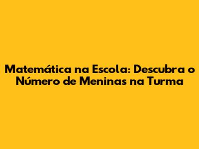 Matemática na Escola: Descubra o Número de Meninas na Turma