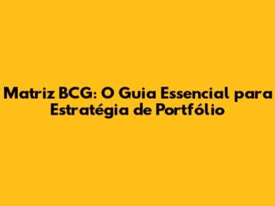 Matriz BCG: O Guia Essencial para Estratégia de Portfólio