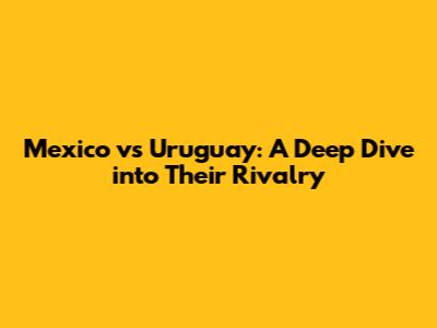 Mexico vs Uruguay: A Deep Dive into Their Rivalry