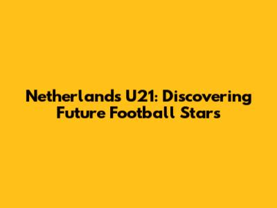 Netherlands U21: Discovering Future Football Stars