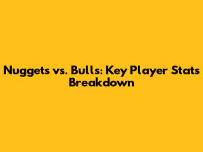 Nuggets vs. Bulls: Key Player Stats Breakdown