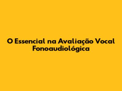 O Essencial na Avaliação Vocal Fonoaudiológica