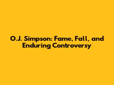 O.J. Simpson: Fame, Fall, and Enduring Controversy
