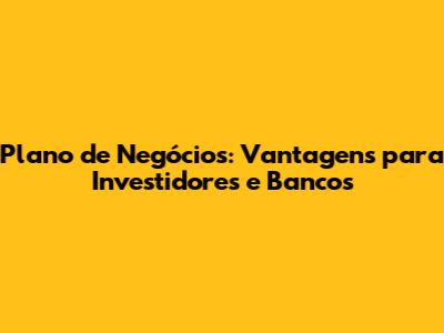 Plano de Negócios: Vantagens para Investidores e Bancos