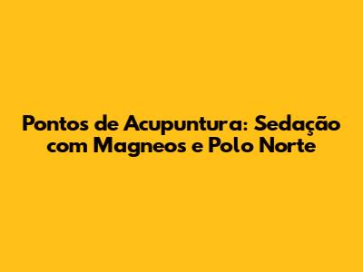Pontos de Acupuntura: Sedação com Magneos e Polo Norte