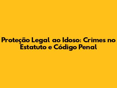 Proteção Legal ao Idoso: Crimes no Estatuto e Código Penal