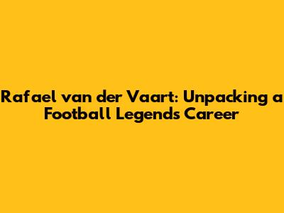 Rafael van der Vaart: Unpacking a Football Legend's Career