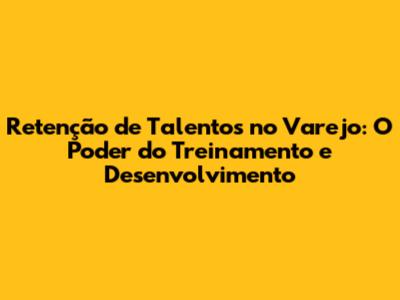 Retenção de Talentos no Varejo: O Poder do Treinamento e Desenvolvimento
