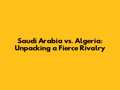 Saudi Arabia vs. Algeria: Unpacking a Fierce Rivalry