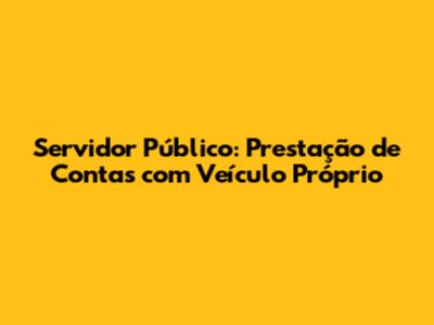 Servidor Público: Prestação de Contas com Veículo Próprio