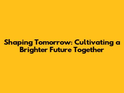 Shaping Tomorrow: Cultivating a Brighter Future Together
