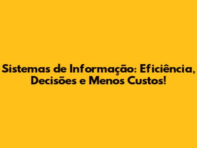 Sistemas de Informação: Eficiência, Decisões e Menos Custos!