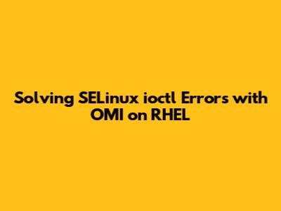 Solving SELinux `ioctl` Errors with OMI on RHEL