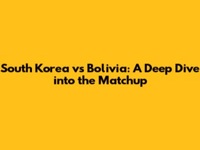 South Korea vs Bolivia: A Deep Dive into the Matchup