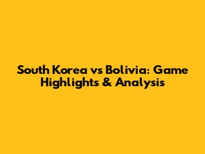 South Korea vs Bolivia: Game Highlights & Analysis