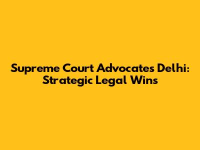 Supreme Court Advocates Delhi: Strategic Legal Wins