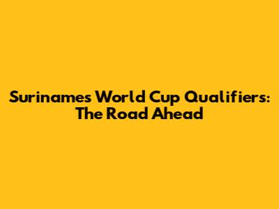 Suriname's World Cup Qualifiers: The Road Ahead