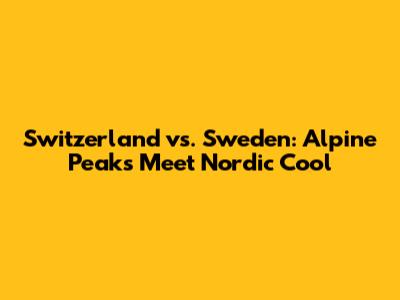 Switzerland vs. Sweden: Alpine Peaks Meet Nordic Cool