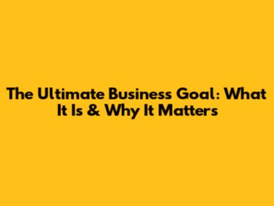 The Ultimate Business Goal: What It Is & Why It Matters