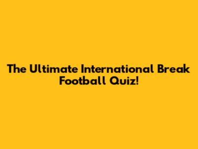 The Ultimate International Break Football Quiz!