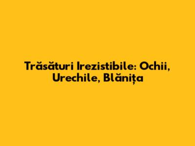 Trăsături Irezistibile: Ochii, Urechile, Blănița