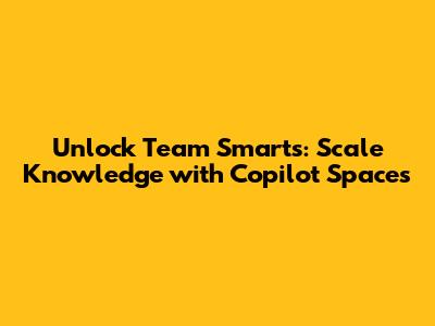 Unlock Team Smarts: Scale Knowledge with Copilot Spaces