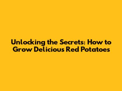 Unlocking the Secrets: How to Grow Delicious Red Potatoes