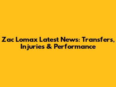 Zac Lomax Latest News: Transfers, Injuries & Performance